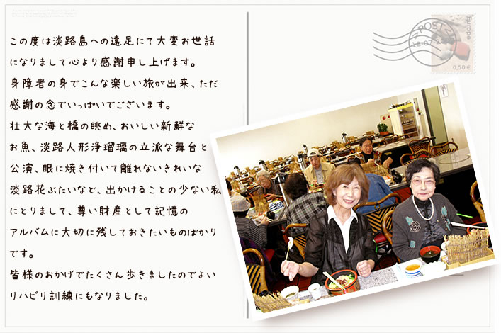 お手紙:「この度は淡路島への遠足にて大変お世話になりまして感謝申し上げます。身障者の身でこんな楽しい旅ができ、ただ感謝の念でいっぱいでございます。壮大な海と橋の眺め、おいしい新鮮なおさかな、淡路人形浄瑠璃の立派な舞台と公演、目に焼き付いて離れないきれいな淡路花舞台等、出かけることの少ない私にとりまして尊い財産として記憶のアルバムに大切に残しておきたいものばかりです。皆様のおかげでたくさん歩きましたので良いリハビリ訓練にもなりました」